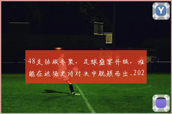 48支劲旅齐聚，足球盛宴升级，谁能在这场史诗对决中脱颖而出_20260518215428_20260702034246