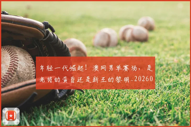 年轻一代崛起!澳网男单赛场,是老将的黄昏还是新王的黎明_20260604221758