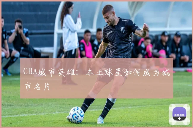 CBA城市英雄：本土球星如何成为城市名片