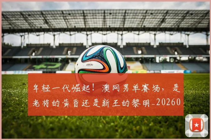 年轻一代崛起!澳网男单赛场,是老将的黄昏还是新王的黎明_20260604221758
