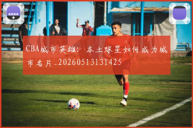 CBA城市英雄:本土球星如何成为城市名片_20260513131425