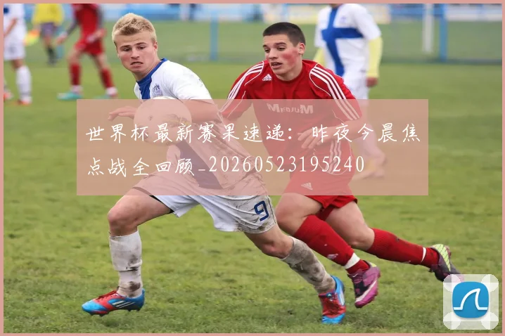 世界杯最新赛果速递：昨夜今晨焦点战全回顾_20260523195240
