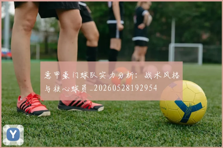 意甲豪门球队实力分析:战术风格与核心球员_20260528192954
