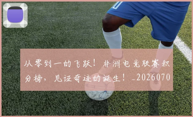 从零到一的飞跃！非洲电竞联赛积分榜，见证奇迹的诞生！_20260704164836