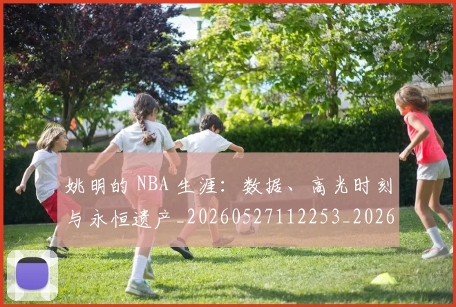 姚明的 NBA 生涯:数据、高光时刻与永恒遗产_20260527112253_20260707143412