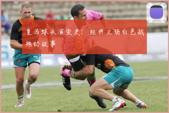 皇马球衣演变史：经典主场白色战袍的故事