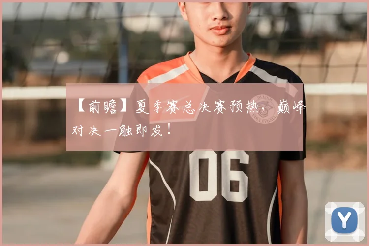 【前瞻】夏季赛总决赛预热，巅峰对决一触即发！