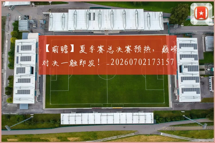 【前瞻】夏季赛总决赛预热，巅峰对决一触即发！_20260702173157