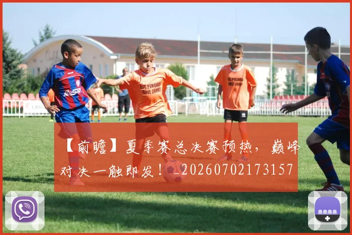 【前瞻】夏季赛总决赛预热，巅峰对决一触即发！_20260702173157