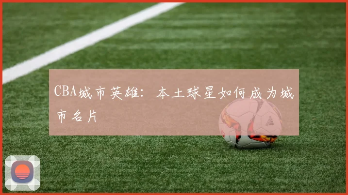CBA城市英雄：本土球星如何成为城市名片