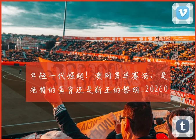 年轻一代崛起!澳网男单赛场,是老将的黄昏还是新王的黎明_20260707151850