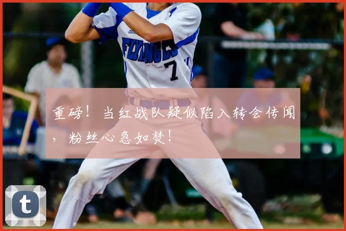 重磅!当红战队疑似陷入转会传闻,粉丝心急如焚!
