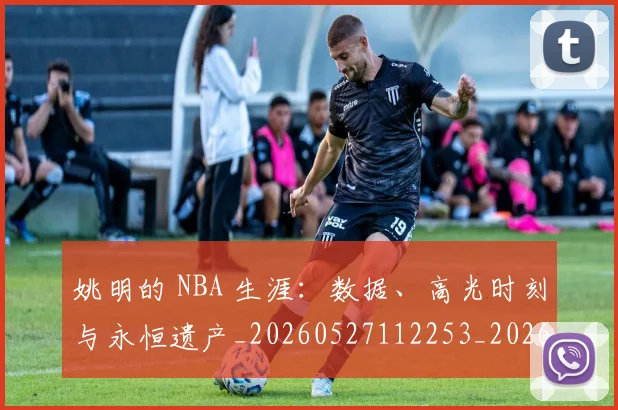 姚明的 NBA 生涯:数据、高光时刻与永恒遗产_20260527112253_20260707143412