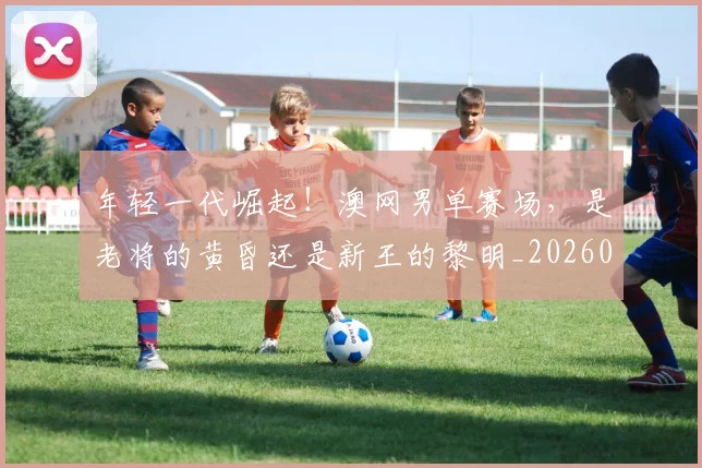 年轻一代崛起!澳网男单赛场,是老将的黄昏还是新王的黎明_20260707151850
