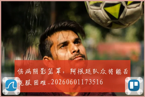 伤病阴影笼罩,阿根廷队众将能否克服困难_20260601173516